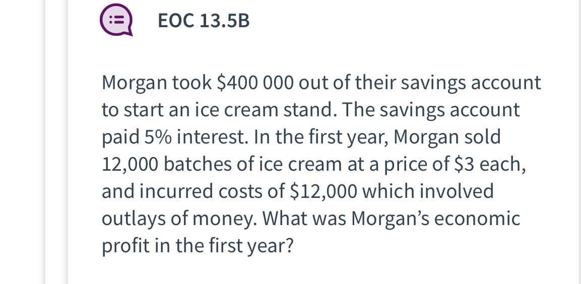 ЕОС 13.5B
Morgan took $400 000 out of their savings account
to start an ice cream stand. The savings account
paid 5% interest. In the first year, Morgan sold
12,000 batches of ice cream at a price of $3 each,
and incurred costs of $12,000 which involved
outlays of money. What was Morgan's economic
profit in the first year?
