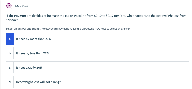 EOC 9.01
If the government decides to increase the tax on gasoline from $0.10 to $0.12 per litre, what happens to the deadweight loss from
this tax?
Select an answer and submit. For keyboard navigation, use the up/down arrow keys to select an answer.
It rises by more than 20%.
a
b
It rises by less than 20%.
It rises exactly 20%.
Deadweight loss will not change.
