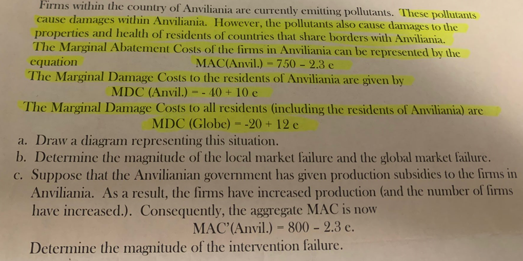 Firms within the country of Anviliania are currently emitting pollutants. These pollutants
cause damages within Anviliania. However, the pollutants also cause damages to the
properties and health of residents of countries that share borders with Anviliania.
The Marginal Abatement Costs of the firms in Anviliania can be represented by the
equation
MAC(Anvil.) = 750 -2.3 e
The Marginal Damage Costs to the residents of Anviliania are given by
MDC (Anvil.)
=-
- 40 + 10 e
The Marginal Damage Costs to all residents (including the residents of Anviliania) are
MDC (Globe) = -20+ 12 e
a. Draw a diagram representing this situation.
b. Determine the magnitude of the local market failure and the global market failure.
c. Suppose that the Anvilianian government has given production subsidies to the firms in
Anviliania. As a result, the firms have increased production (and the number of firms
have increased.). Consequently, the aggregate MAC is now
MAC' (Anvil.) = 800 - 2.3 e.
Determine the magnitude of the intervention failure.