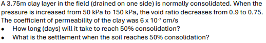 A 3.75m clay layer in the field (drained on one side) is normally consolidated. When the
pressure is increased from 50 kPa to 150 kPa, the void ratio decreases from 0.9 to 0.75.
The coefficient of permeability of the clay was 6 x 10 cm/s
How long (days) will it take to reach 50% consolidation?
What is the settlement when the soil reaches 50% consolidation?