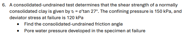 6. A consolidated-undrained test determines that the shear strength of a normally
consolidated clay is given by t = o'tan 27°. The confining pressure is 150 kPa, and
deviator stress at failure is 120 kPa
• Find the
consolidated-undrained friction angle
Pore water pressure developed in the specimen at failure