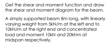 Get the shear and moment function and draw
the shear and moment diagram for the beam.
A simply supported beam 8m long, with linearly
varying weight from 5kN/m at the left end to
10KN/m at the right end and concentrated
load and moment 10kN and 20kNm at
midspan respectively.
