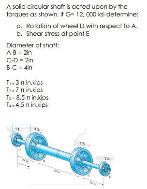 A solid circular shaft is acted upon by the
torques as shown. If G= 12, 000 ksi determine:
a. Rotation of wheel D with respect to A.
b. Shear stress at point E
Diameter of shaft:
A-B = 2in
C-D = 2in
B-C = 4in
T1-3 m in.kips
T2-7 in.kips
T3- 8.5 m in.kips
T4- 4.5 m in.kips
T1
T2
T3
T4
