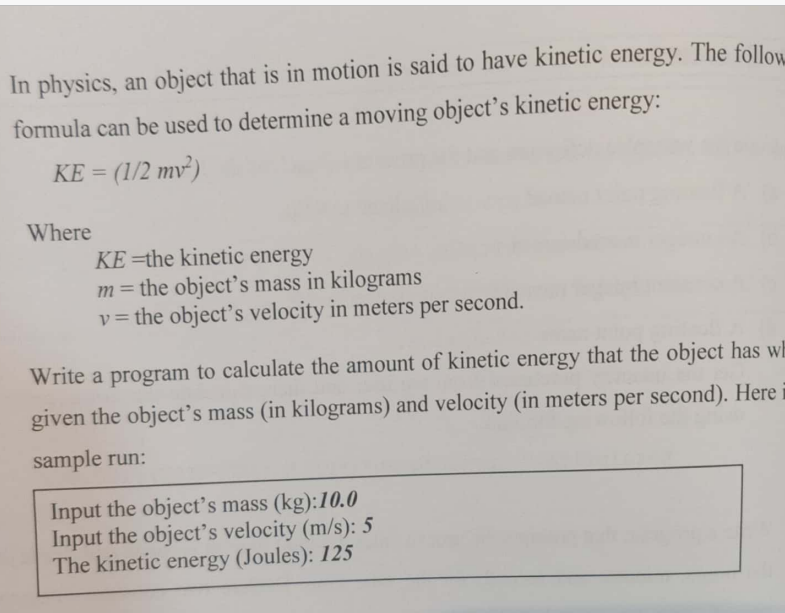 In physics, an object that is in motion is said to have kinetic energy. The follow.
formula can be used to determine a moving object’s kinetic energy:
KE = (1/2 mv²)
Where
KE =the kinetic energy
m= the object's mass in kilograms
v = the object's velocity in meters per second.
%3D
Write a program to calculate the amount of kinetic energy that the object has wh
given the object's mass (in kilograms) and velocity (in meters per second). Here
sample run:
Input the object's mass (kg):10.0
Input the object's velocity (m/s): 5
The kinetic energy (Joules): 125
