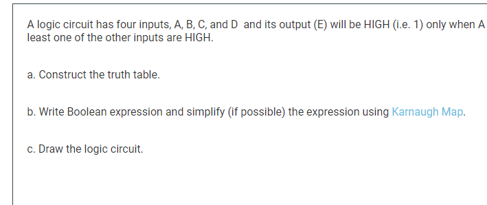 A logic circuit has four inputs, A, B, C, and D and its output (E) will be HIGH (i.e. 1) only when A
least one of the other inputs are HIGH.
a. Construct the truth table.
b. Write Boolean expression and simplify (if possible) the expression using Karnaugh Map.
c. Draw the logic circuit.
