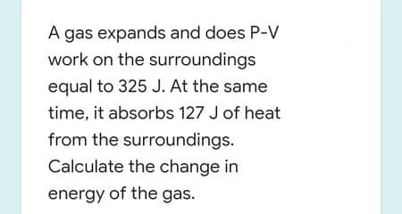 A gas expands and does P-V
work on the surroundings
equal to 325 J. At the same
time, it absorbs 127 J of heat
from the surroundings.
Calculate the change in
energy of the gas.
