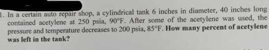 1. In a certain auto repair shop, a cylindrical tank 6 inches in diameter, 40 inches long
contained acetylene at 250 psia, 90°F. After some of the acetylene was used, the
pressure and temperature decreases to 200 psia, 85°F. How many percent of acetylene
was left in the tank?
