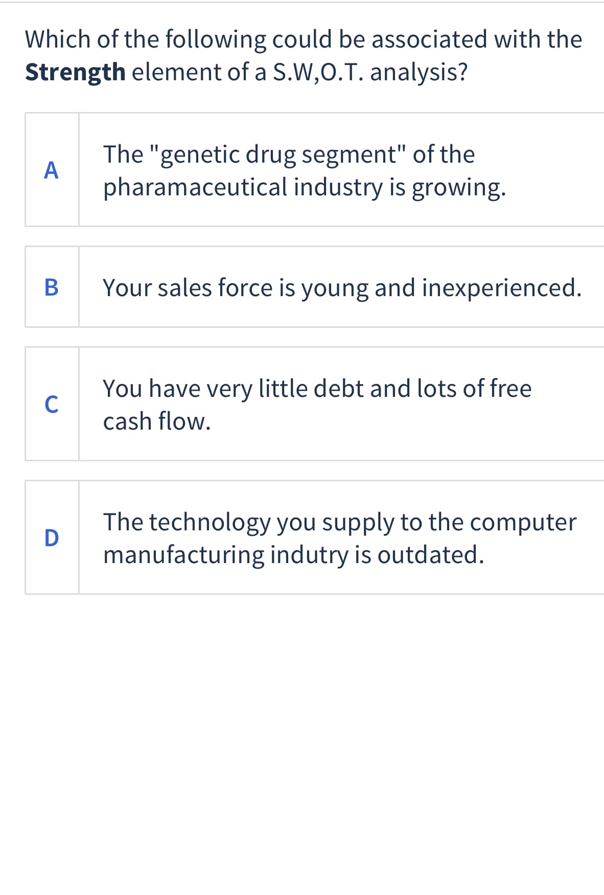 Which of the following could be associated with the
Strength element of a S.W,O.T. analysis?
The "genetic drug segment" of the
A
pharamaceutical industry is growing.
B
Your sales force is young and inexperienced.
You have very little debt and lots of free
C
cash flow.
The technology you supply to the computer
manufacturing indutry is outdated.
