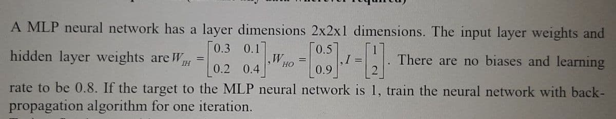 A MLP neural network has a layer dimensions 2x2x1 dimensions. The input layer weights and
[0.3
0.1]
[0.5]
hidden layer weights are WH =
=
=
There are no biases and learning
IH
HO
0.2 0.4
0.9
rate to be 0.8. If the target to the MLP neural network is 1, train the neural network with back-
propagation algorithm for one iteration.