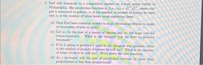 2. Earl sells lemonade in a competitive market on a busy street corner in
Philadelphia. His production function is f(1,2)=, where out-
1/3 1/3
put is measured in gallons, 21 is the number of pounds of lemons he uses,
and 22 is the number of labor-hours spent squeezing them.
(a) Does Earl have constant returns to scale, decreasing returns to scale,
or increasing returns to scale?
(b) Let wi be the cost of a pound of lemons and we the wage rate for
lemon-squeezers. What is the cheapest way for Earl to produce
lemonade?
(e) If he is going to produce y units in the cheapest way possible, what
is the number of pounds of lemons he will use? What is the number
of hours of labor he will use? Write down the cost function.
(d) As y increases, will the cost of production increase by more than
proportional or less than proportional?