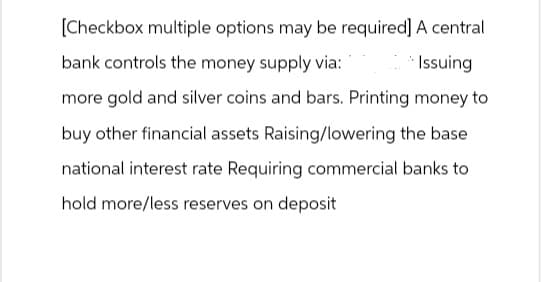 [Checkbox multiple options may be required] A central
bank controls the money supply via:
Issuing
more gold and silver coins and bars. Printing money to
buy other financial assets Raising/lowering the base
national interest rate Requiring commercial banks to
hold more/less reserves on deposit