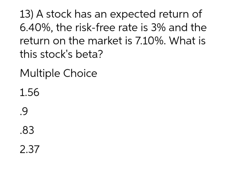 13) A stock has an expected return of
6.40%, the risk-free rate is 3% and the
return on the market is 7.10%. What is
this stock's beta?
Multiple Choice
1.56
.9
.83
2.37