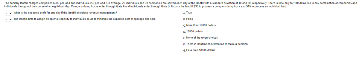 The sanitary landfill charges companies $200 per load and individuals $50 per load. On average, 20 individuals and 90 companies are served each day at the landfill with a standard deviation of 10 and 30, respectively. There is time only for 110 deliveries in any combination of companies and
individuals throughout the course of an eight-hour day. Company dump trucks enter through Gate A and individuals enter through Gate B. It costs the landfill $30 to process a company dump truck and $15 to process an individual load.
✓ What is the expected profit for one day if the landfill exercises revenue management?
A. True
✓ The landfill aims to assign an optimal capacity to individuals so as to minimize the expected cost of spoilage and spill.
B. False
C. More than 19000 dollars
D. 18500 dollars
E. None of the given choices
F. There is insufficient information to make a decision.
G. Less than 18000 dollars