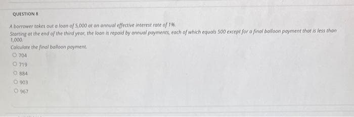 QUESTION 8.
A borrower takes out a loan of 5,000 at an annual effective interest rate of 1%.
Starting at the end of the third year, the loan is repaid by annual payments, each of which equals 500 except for a final balloon payment that is less than
1,000.
Calculate the final balloon payment.
O 704
O 719
O884
O 903
O 967