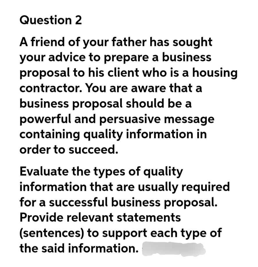 Question 2
A friend of your father has sought
your advice to prepare a business
proposal to his client who is a housing
contractor. You are aware that a
business proposal should be a
powerful and persuasive message
containing quality information in
order to succeed.
Evaluate the types of quality
information that are usually required
for a successful business proposal.
Provide relevant statements
(sentences) to support each type of
the said information.