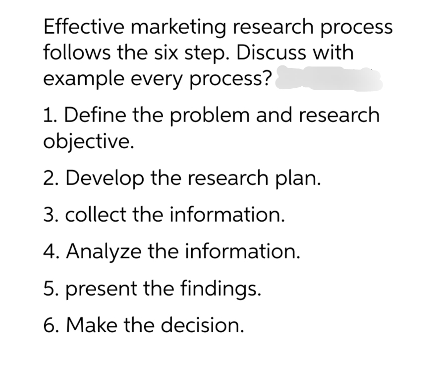 Effective marketing research process
follows the six step. Discuss with
example every process?
1. Define the problem and research
objective.
2. Develop the research plan.
3. collect the information.
4. Analyze the information.
5. present the findings.
6. Make the decision.