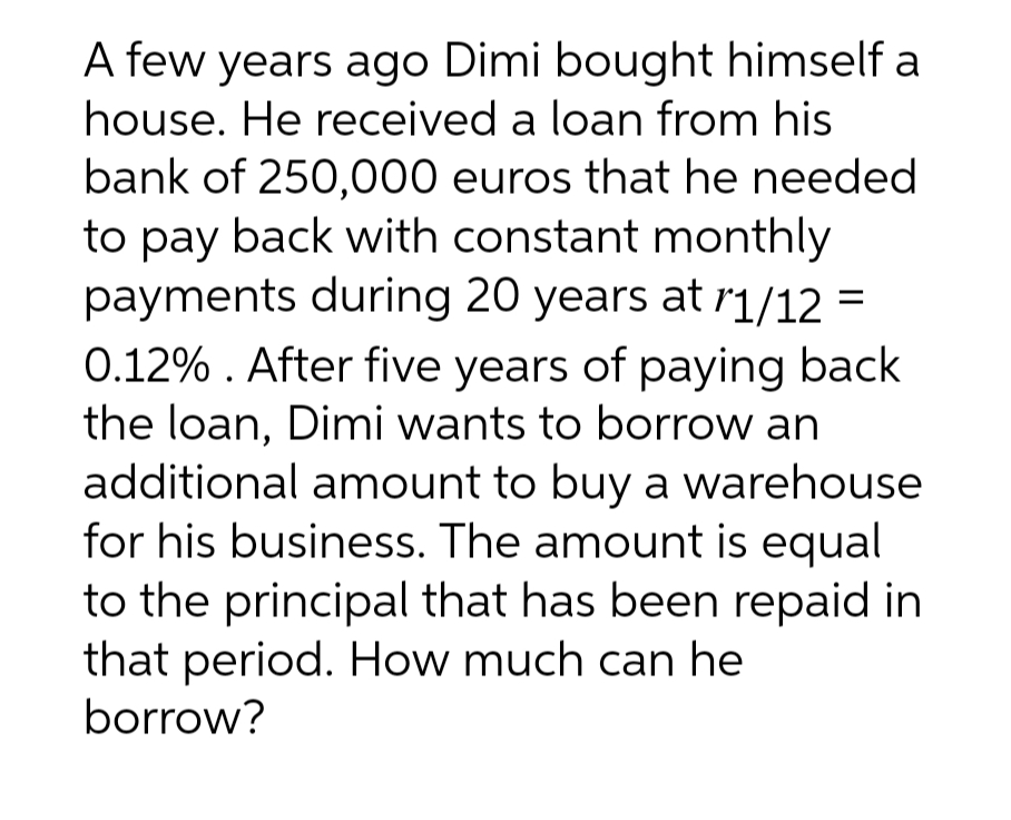 A few years ago Dimi bought himself a
house. He received a loan from his
bank of 250,000 euros that he needed
to pay back with constant monthly
payments during 20 years at r1/12 =
0.12%. After five years of paying back
the loan, Dimi wants to borrow an
additional amount to buy a warehouse
for his business. The amount is equal
to the principal that has been repaid in
that period. How much can he
borrow?
