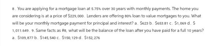 8. You are applying for a mortgage loan at 5.75% over 30 years with monthly payments. The home you
are considering is at a price of $229,000. Lenders are offering 80% loan to value mortgages to you. What
will be your monthly mortgage payment for principal and interest? a. $623 b. $653.81 c. $1,069 d. $
1,011.649. 9. Same facts as #8, what will be the balance of the loan after you have paid for a full 10 years?
a. $109,877 b. $145,540 c. $150,129 d. $152,276