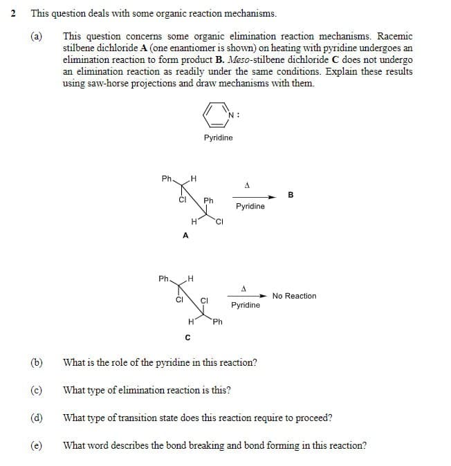 2
This question deals with some organic reaction mechanisms.
(a)
This question concerns some organic elimination reaction mechanisms. Racemic
stilbene dichloride A (one enantiomer is shown) on heating with pyridine undergoes an
elimination reaction to form product B. Meso-stilbene dichloride C does not undergo
an elimination reaction as readily under the same conditions. Explain these results
using saw-horse projections and draw mechanisms with them.
Ph.
H
Pyridine
A
B
Ph
Pyridine
H
CI
A
Ph.
H
A
No Reaction.
CI
CI
Pyridine
H
Ph
(b)
(c)
(d)
What is the role of the pyridine in this reaction?
What type of elimination reaction is this?
What type of transition state does this reaction require to proceed?
(e)
What word describes the bond breaking and bond forming in this reaction?