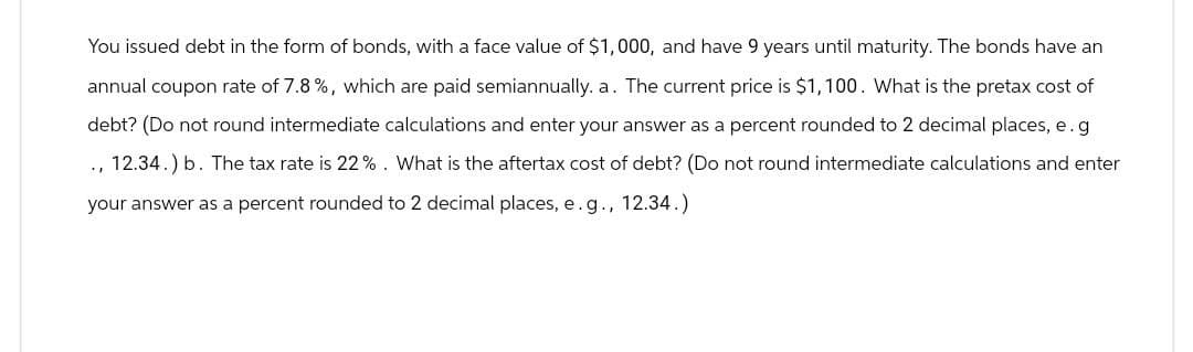 You issued debt in the form of bonds, with a face value of $1,000, and have 9 years until maturity. The bonds have an
annual coupon rate of 7.8%, which are paid semiannually. a. The current price is $1,100. What is the pretax cost of
debt? (Do not round intermediate calculations and enter your answer as a percent rounded to 2 decimal places, e. g
12.34.) b. The tax rate is 22%. What is the aftertax cost of debt? (Do not round intermediate calculations and enter
your answer as a percent rounded to 2 decimal places, e.g., 12.34.)