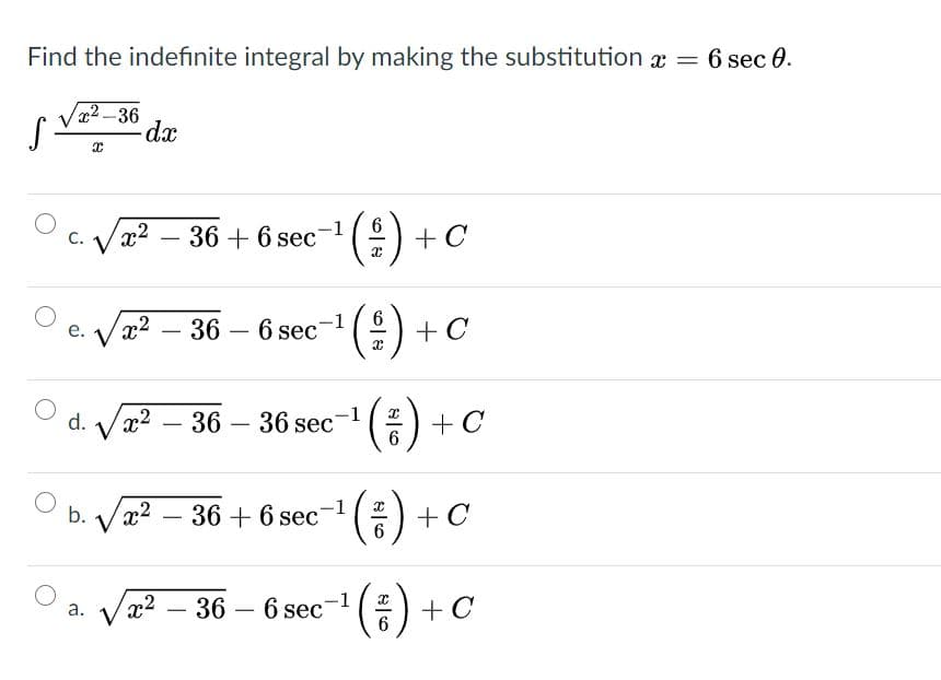 Find the indefinite integral by making the substitution a =
6 sec 0.
2-36
dx
-1
6
C.
Vx2 – 36 + 6 sec
+ C
-
e. Væ2
36 – 6 sec- (:) + C
-
*()
d.
Vx2 – 36 – 36 sec
+ C
-
6
(3)
b.
Vx2 –
36 + 6 sec-1
+ C
-1
Vx2 – 36 – 6 sec
а.
-
-

