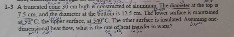 Ols
क
1-3 A truncated cone 30 cm high is constructed of aluminum. The diameter at the top is
7.5 cm, and the diameter at the bottom is 12.5 cm. The lower surface is maintained
at 93°C; the upper surface, at 540°C. The other surface is insulated. Assuming one-
dimenșional heat flow, what is the rate of heat transfer in watts?
