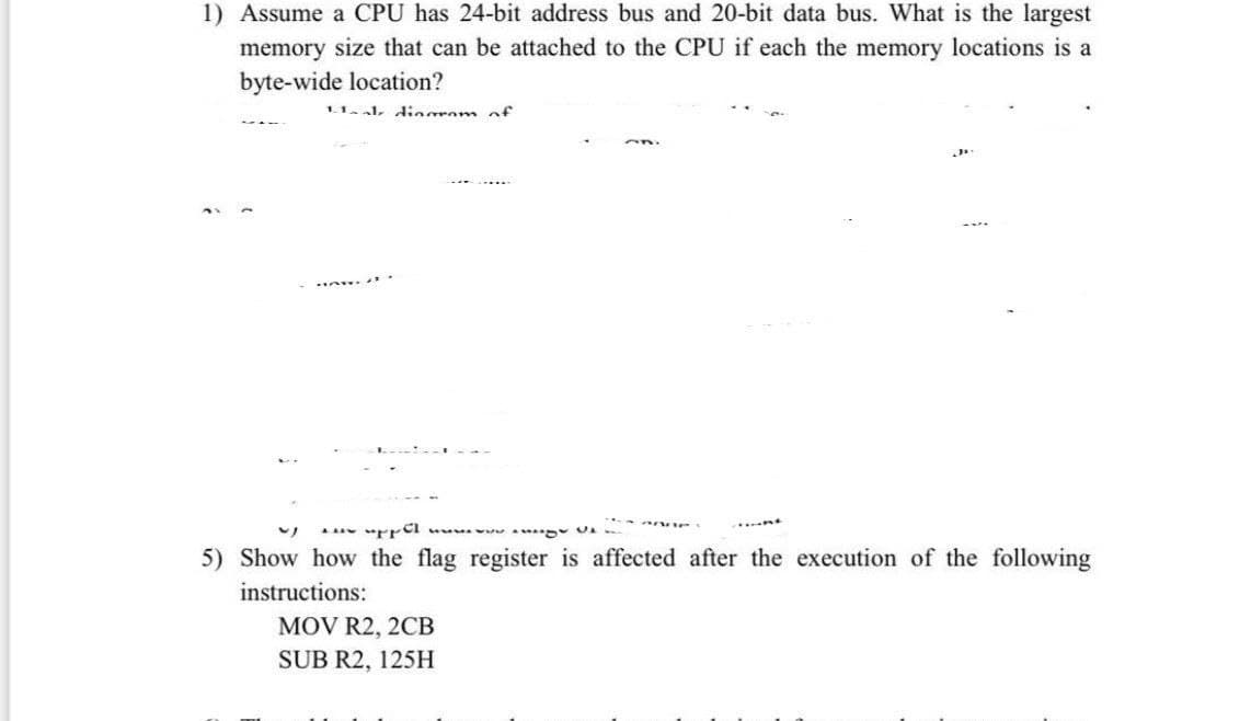 1) Assume a CPU has 24-bit address bus and 20-bit data bus. What is the largest
memory size that can be attached to the CPU if each the memory locations is a
byte-wide location?
1.1 al diogrom of
5) Show how the flag register is affected after the execution of the following
instructions:
MOV R2, 2CB
SUB R2, 125H
