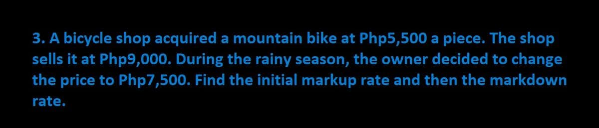 3. A bicycle shop acquired a mountain bike at Php5,500 a piece. The shop
sells it at Php9,000. During the rainy season, the owner decided to change
the price to Php7,500. Find the initial markup rate and then the markdown
rate.