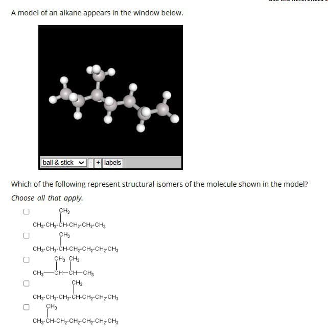 A model of an alkane appears in the window below.
ball & stick
-+labels
Which of the following represent structural isomers of the molecule shown in the model?
Choose all that apply.
CH3
CH3-CH2-CH-CH2-CH2-CH3
CH₂
CH3-CH2-CH-CH2-CH2-CH2-CH3
CH3 CH3
CH3-CH-CH-CH3
CH3
CH3-CH2-CH2-CH-CH2-CH2-CH3
CH3
CH3-CH-CH2-CH2-CH2-CH2CH3