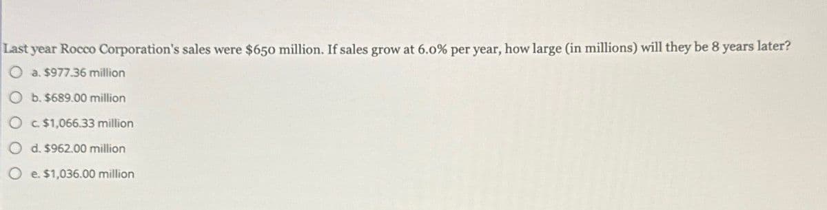 Last year Rocco Corporation's sales were $650 million. If sales grow at 6.0% per year, how large (in millions) will they be 8 years later?
O a. $977.36 million
Ob. $689.00 million
O c. $1,066.33 million
Od. $962.00 million
O e. $1,036.00 million