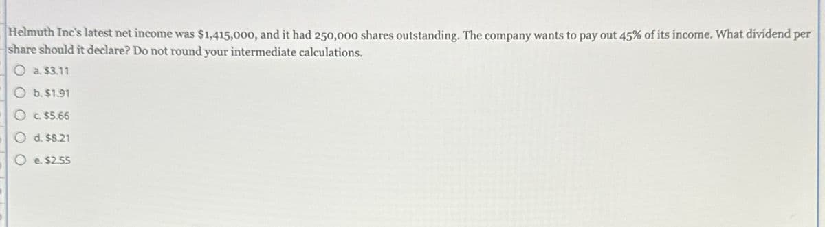 Helmuth Inc's latest net income was $1,415,000, and it had 250,000 shares outstanding. The company wants to pay out 45% of its income. What dividend per
share should it declare? Do not round your intermediate calculations.
a. $3.11
Ob. $1.91
c. $5.66
Od. $8.21
O e. $2.55