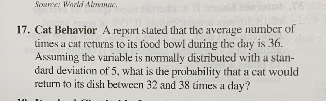 17. Cat Behavior A report stated that the average number of
times a cat returns to its food bowl during the day is 36.
Assuming the variable is normally distributed with a stan-
dard deviation of 5, what is the probability that a cat would
return to its dish between 32 and 38 times a day?
