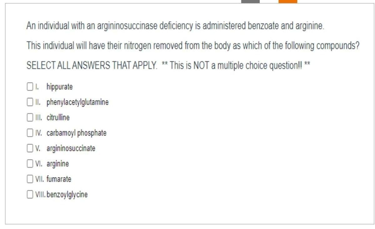 An individual with an argininosuccinase deficiency is administered benzoate and arginine.
This individual will have their nitrogen removed from the body as which of the following compounds?
SELECT ALL ANSWERS THAT APPLY. ** This is NOT a multiple choice question! **
O. hippurate
O II. phenylacetylglutamine
O I. citrulline
OV. carbamoyl phosphate
Ov. argininosuccinate
O VI. arginine
OVI. fumarate
O VII. benzoylglycine
