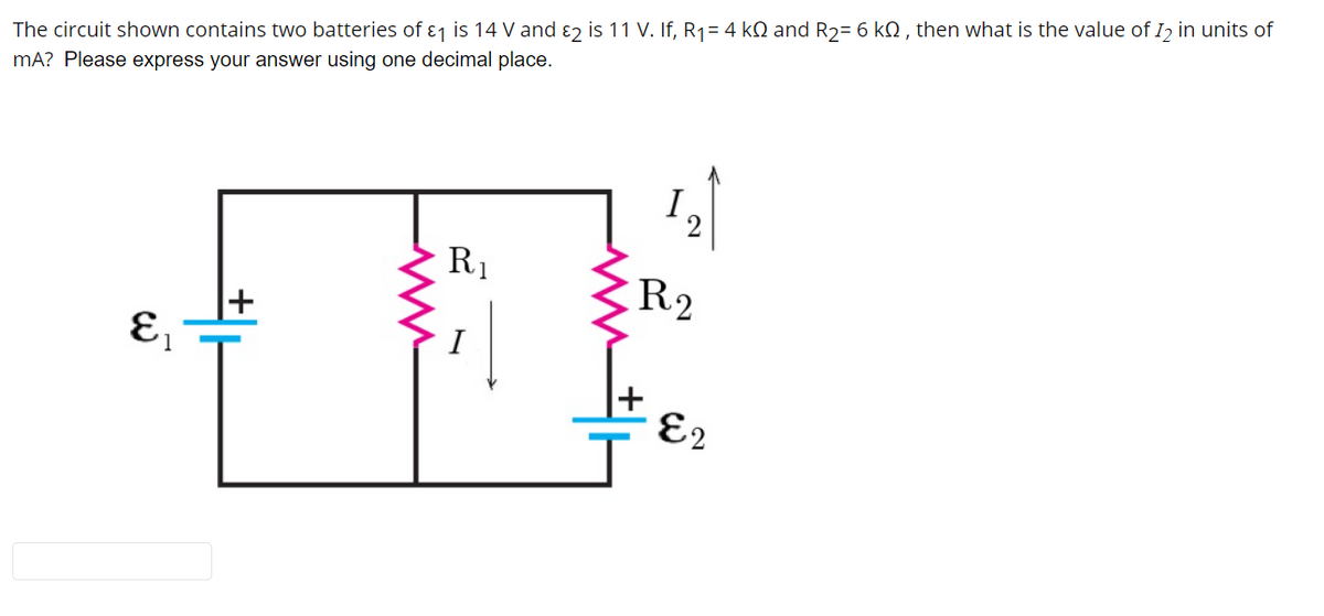 The circuit shown contains two batteries of ɛ1 is 14 V and ɛ2 is 11 V. If, R1= 4 kQ and R2= 6 kQ , then what is the value of I2 in units of
mA? Please express your answer using one decimal place.
2
R1
R2
+
I
E2
