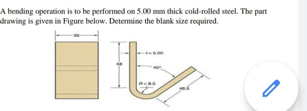A bending operation is to be performed on 5.00 mm thick cold-rolled steel. The part
drawing is given in Figure below. Determine the blank size required.
t5.00
58
40
R-8.5
46.5
