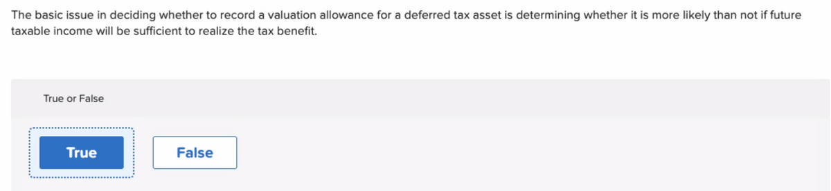 The basic issue in deciding whether to record a valuation allowance for a deferred tax asset is determining whether it is more likely than not if future
taxable income will be sufficient to realize the tax benefit.
True or False
True
False