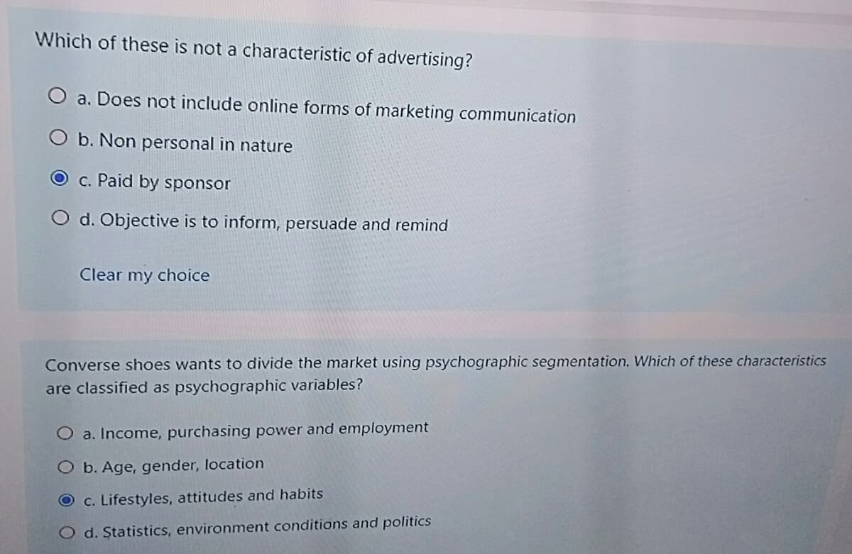 Which of these is not a characteristic of advertising?
O a. Does not include online forms of marketing communication
O b. Non personal in nature
O c. Paid by sponsor
O d. Objective is to inform, persuade and remind
Clear my choice
Converse shoes wants to divide the market using psychographic segmentation. Which of these characteristics
are classified as psychographic variables?
O a. Income, purchasing power and employment
O b. Age, gender, location
O c. Lifestyles, attitudes and habits
O d. Statistics, environment conditions and politics
