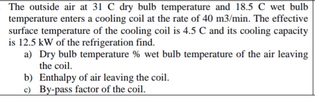 The outside air at 31 C dry bulb temperature and 18.5 C wet bulb
temperature enters a cooling coil at the rate of 40 m3/min. The effective
surface temperature of the cooling coil is 4.5 C and its cooling capacity
is 12.5 kW of the refrigeration find.
a) Dry bulb temperature % wet bulb temperature of the air leaving
the coil.
b) Enthalpy of air leaving the coil.
c) By-pass factor of the coil.

