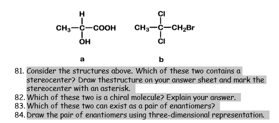 H
ÇI
CH3-C-COOH
он
CH3-C-CH2Br
1.
ČI
a
b
81. Consider the structures above. Which of these two contains a
stereocenter? Draw thestructure on your answer sheet and mark the
stereocenter with an asterisk.
82. Which of these two is a chiral molecule? Explain your answer.
83. Which of these two can exist as a pair of enantiomers?
84. Draw the pair of enantiomers using three-dimensional representation.
