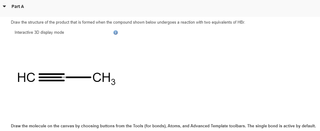 Part A
Draw the structure of the product that is formed when the compound shown below undergoes a reaction with two equivalents of HBr.
Interactive 3D display mode
HC
-CH3
Draw the molecule on the canvas by choosing buttons from the Tools (for bonds), Atoms, and Advanced Template toolbars. The single bond is active by default.