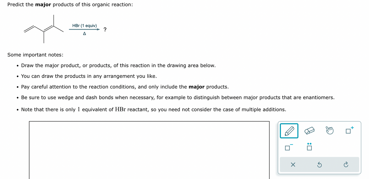 Predict the major products of this organic reaction:
HBr (1 equiv)
A
?
•
Draw the major product, or products, of this reaction in the drawing area below.
Some important notes:
• You can draw the products in any arrangement you like.
•
Pay careful attention to the reaction conditions, and only include the major products.
• Be sure to use wedge and dash bonds when necessary, for example to distinguish between major products that are enantiomers.
• Note that there is only 1 equivalent of HBr reactant, so you need not consider the case of multiple additions.
☐
☑
:
