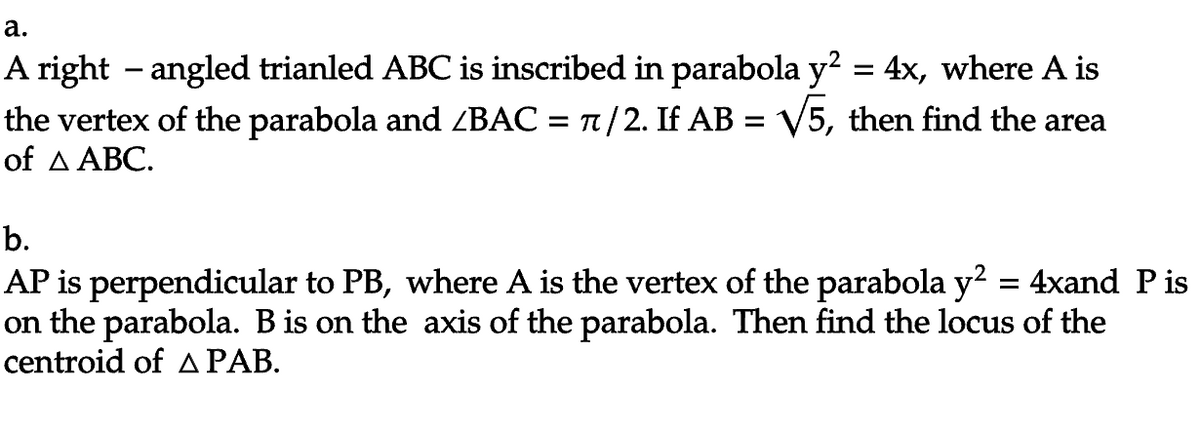 a.
A right – angled trianled ABC is inscribed in parabola y² = 4x, where A is
the vertex of the parabola and /BAC = π/2. If AB = √5, then find the area
of A ABC.
b.
AP is perpendicular to PB, where A is the vertex of the parabola y² = 4xand P is
on the parabola. B is on the axis of the parabola. Then find the locus of the
centroid of A PAB.