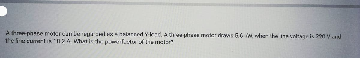 A three-phase motor can be regarded as a balanced Y-load. A three-phase motor draws 5.6 kW, when the line voltage is 220 V and
the line current is 18.2 A. What is the powerfactor of the motor?