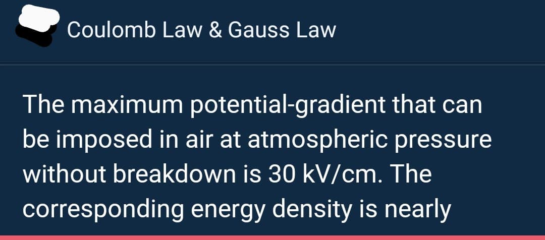 Coulomb Law & Gauss Law
The maximum potential-gradient that can
be imposed in air at atmospheric pressure
without breakdown is 30 kV/cm. The
corresponding energy density is nearly