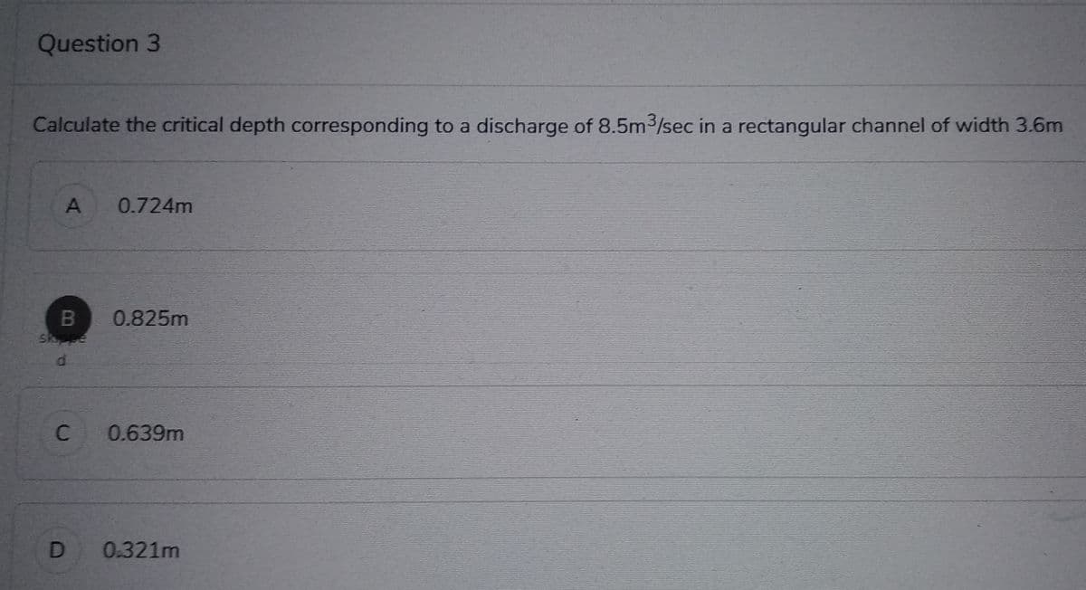 Question 3
Calculate the critical depth corresponding to a discharge of 8.5m³/sec in a rectangular channel of width 3.6m
A 0.724m
B 0.825m
Shope
D.
d
C
0.639m
D 0.321m