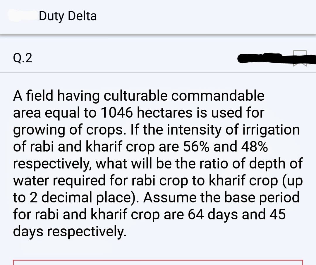 Q.2
Duty Delta
A field having culturable commandable
area equal to 1046 hectares is used for
growing of crops. If the intensity of irrigation
of rabi and kharif crop are 56% and 48%
respectively, what will be the ratio of depth of
water required for rabi crop to kharif crop (up
to 2 decimal place). Assume the base period
for rabi and kharif crop are 64 days and 45
days respectively.