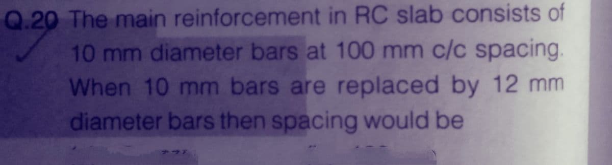 Q.20 The main reinforcement in RC slab consists of
10 mm diameter bars at 100 mm c/c spacing.
When 10 mm bars are replaced by 12 mm
diameter bars then spacing would be