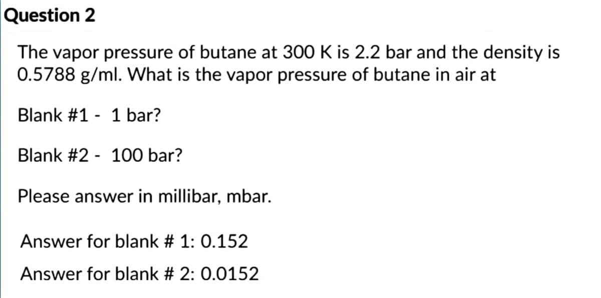 Question 2
The vapor pressure of butane at 300 K is 2.2 bar and the density is
0.5788 g/ml. What is the vapor pressure of butane in air at
Blank #1 - 1 bar?
Blank #2 - 100 bar?
Please answer in millibar, mbar.
Answer for blank # 1: 0.152
Answer for blank # 2: 0.0152
