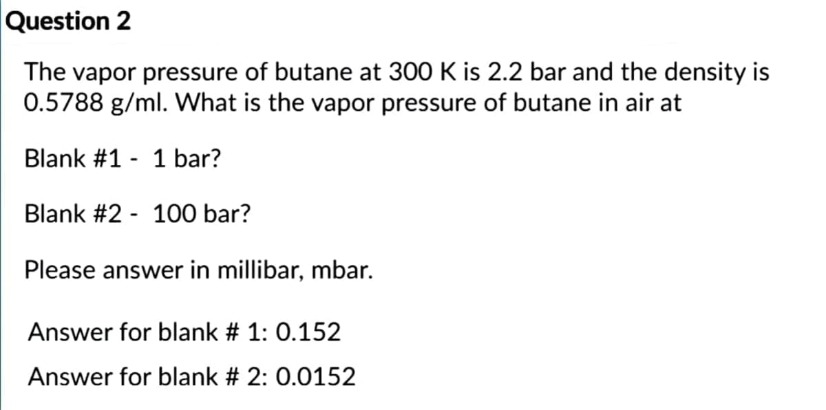 Question 2
The vapor pressure of butane at 300 K is 2.2 bar and the density is
0.5788 g/ml. What is the vapor pressure of butane in air at
Blank #1 - 1 bar?
Blank #2 - 100 bar?
Please answer in millibar, mbar.
Answer for blank # 1: 0.152
Answer for blank # 2: 0.0152
