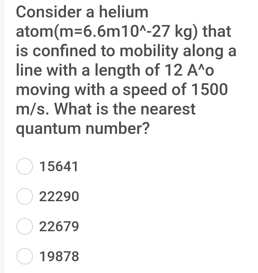 Consider a helium
atom(m=6.6m10^-27 kg) that
is confined to mobility along a
line with a length of 12 A^o
moving with a speed of 1500
m/s. What is the nearest
quantum number?
15641
O 22290
O 22679
O 19878

